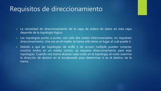 Requisitos de direccionamiento
 La necesidad de direccionamiento de la capa de enlace de datos en esta capa
depende de la topología lógica.
 Las topologías punto a punto, con sólo dos nodos interconectados, no requieren
direccionamiento. Una vez en el medio, la trama sólo tiene un lugar al cual puede ir.
 Debido a que las topologías de anillo y de acceso múltiple pueden conectar
muchos nodos en un medio común, se requiere direccionamiento para esas
topologías. Cuando una trama alcanza cada nodo en la topología, el nodo examina
la dirección de destino en el encabezado para determinar si es el destino de la
trama.
 