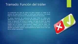 Tramado: Función del tráiler
Los protocolos de capa de enlace de datos agregan un tráiler en el
extremo de cada trama. El tráiler se utiliza para determinar si la trama
llegó sin errores. Este proceso se denomina detección de errores.
El campo Secuencia de verificación de trama (FCS) se utiliza para
determinar si se produjeron errores de transmisión y recepción de la
trama. La detección de errores se agrega a la capa de enlace de datos
porque es ahí donde se transfieren los datos a través de los medios. Los
medios son un entorno potencialmente inseguro para los datos. Las
señales en los medios pueden estar sujetas a interferencia, distorsión o
pérdida que podría cambiar sustancialmente los valores de los bits que
dichas señales representan.
 