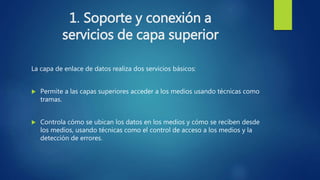 1. Soporte y conexión a
servicios de capa superior
La capa de enlace de datos realiza dos servicios básicos:
 Permite a las capas superiores acceder a los medios usando técnicas como
tramas.
 Controla cómo se ubican los datos en los medios y cómo se reciben desde
los medios, usando técnicas como el control de acceso a los medios y la
detección de errores.
 