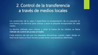 2. Control de la transferencia
a través de medios locales
Los protocolos de la capa 2 especifican la encapsulación de un paquete en
una trama y las técnicas para colocar y sacar el paquete encapsulado de cada
medio.
La técnica utilizada para colocar y sacar la trama de los medios se llama
método de control de acceso al medio.
Cada entorno de red que los paquetes encuentran cuando viajan desde un
host local hasta un host remoto puede tener características diferentes.
 