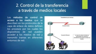 2. Control de la transferencia
a través de medios locales
Los métodos de control de
acceso a los medios que se
describen en los protocolos de la
capa de enlace de datos definen
los procesos por los cuales los
dispositivos de red pueden
acceder a los medios de red y
transmitir tramas en diferentes
entornos de red.
 