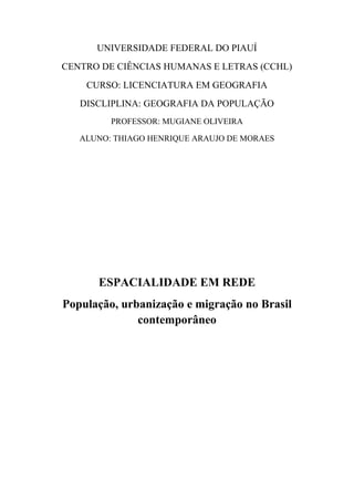 UNIVERSIDADE FEDERAL DO PIAUÍ
CENTRO DE CIÊNCIAS HUMANAS E LETRAS (CCHL)
CURSO: LICENCIATURA EM GEOGRAFIA
DISCLIPLINA: GEOGRAFIA DA POPULAÇÃO
PROFESSOR: MUGIANE OLIVEIRA
ALUNO: THIAGO HENRIQUE ARAUJO DE MORAES
ESPACIALIDADE EM REDE
População, urbanização e migração no Brasil
contemporâneo
 