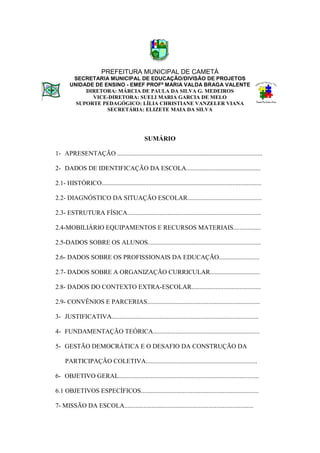 PREFEITURA MUNICIPAL DE CAMETÁ
        SECRETARIA MUNICIPAL DE EDUCAÇÃO/DIVISÃO DE PROJETOS
       UNIDADE DE ENSINO - EMEF PROFª MARIA VALDA BRAGA VALENTE
            DIRETORA: MÁRCIA DE PAULA DA SILVA G. MEDEIROS
              VICE-DIRETORA: SUELI MARIA GARCIA DE MELO
         SUPORTE PEDAGÓGICO: LÍLIA CHRISTIANE VANZELER VIANA
                   SECRETÁRIA: ELIZETE MAIA DA SILVA




                                                SUMÁRIO

1- APRESENTAÇÃO ..........................................................................................

2- DADOS DE IDENTIFICAÇÃO DA ESCOLA..............................................

2.1- HISTÓRICO...................................................................................................

2.2- DIAGNÓSTICO DA SITUAÇÃO ESCOLAR..............................................

2.3- ESTRUTURA FÍSICA...................................................................................

2.4-MOBILIÁRIO EQUIPAMENTOS E RECURSOS MATERIAIS.................

2.5-DADOS SOBRE OS ALUNOS......................................................................

2.6- DADOS SOBRE OS PROFISSIONAIS DA EDUCAÇÃO.........................

2.7- DADOS SOBRE A ORGANIZAÇÃO CURRICULAR...............................

2.8- DADOS DO CONTEXTO EXTRA-ESCOLAR...........................................

2.9- CONVÊNIOS E PARCERIAS......................................................................

3- JUSTIFICATIVA...........................................................................................

4- FUNDAMENTAÇÃO TEÓRICA..................................................................

5- GESTÃO DEMOCRÁTICA E O DESAFIO DA CONSTRUÇÃO DA

     PARTICIPAÇÃO COLETIVA.....................................................................

6- OBJETIVO GERAL.......................................................................................

6.1 OBJETIVOS ESPECÍFICOS.........................................................................

7- MISSÃO DA ESCOLA................................................................................
 