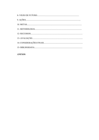 8- VISÃO DE FUTURO....................................................................................

9. AÇÕES..............................................................................................................

10. METAS..............................................................................................................

11. METODOLOGIA..............................................................................................

12- RECURSOS........................................................................................................

13- AVALIAÇÃO.....................................................................................................

14- CONSIDERAÇÕES FINAIS..............................................................................

15- BIBLIOGRAFIA................................................................................................


ANEXOS
 
