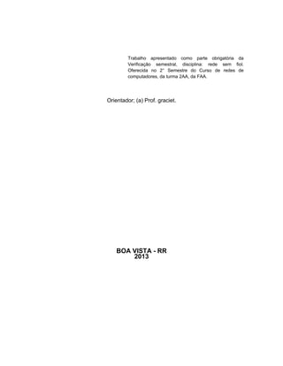 Trabalho apresentado como parte obrigatória da
Verificação semestral, disciplina: rede sem fiol.
Oferecida no 2° Semestre do Curso de redes de
computadores, da turma 2AA, da FAA.

Orientador; (a) Prof. graciet.

BOA VISTA - RR
2013

 