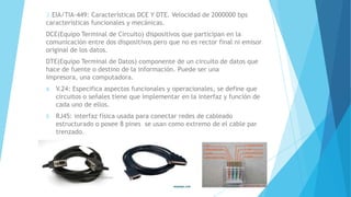 3.EIA/TIA-449: Características DCE Y DTE. Velocidad de 2000000 bps
características funcionales y mecánicas.
DCE(Equipo Terminal de Circuito) dispositivos que participan en la
comunicación entre dos dispositivos pero que no es rector final ni emisor
original de los datos.
DTE(Equipo Terminal de Datos) componente de un circuito de datos que
hace de fuente o destino de la información. Puede ser una
impresora, una computadora.
4. V.24: Especifica aspectos funcionales y operacionales, se define que
circuitos o señales tiene que implementar en la interfaz y función de
cada uno de ellos.
5. RJ45: interfaz física usada para conectar redes de cableado
estructurado o posee 8 pines se usan como extremo de el cable par
trenzado.
 