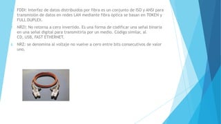 6. FDDI: Interfaz de datos distribuidos por fibra es un conjunto de ISO y ANSI para
transmisión de datos en redes LAN mediante fibra óptica se basan en TOKEN y
FULL DUPLEX.
7. NRZI: No retorna a cero invertido. Es una forma de codificar una señal binaria
en una señal digital para transmitirla por un medio. Código similar, al
CD, USB, FAST ETHERNET.
8. NRZ: se denomina al voltaje no vuelve a cero entre bits consecutivos de valor
uno.
 