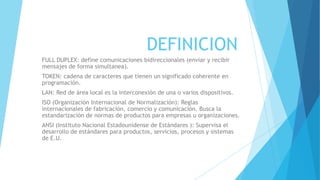 DEFINICION
FULL DUPLEX: define comunicaciones bidireccionales (enviar y recibir
mensajes de forma simultanea).
TOKEN: cadena de caracteres que tienen un significado coherente en
programación.
LAN: Red de área local es la interconexión de una o varios dispositivos.
ISO (Organización Internacional de Normalización): Reglas
internacionales de fabricación, comercio y comunicación. Busca la
estandarización de normas de productos para empresas u organizaciones.
ANSI (Instituto Nacional Estadounidense de Estándares ): Supervisa el
desarrollo de estándares para productos, servicios, procesos y sistemas
de E.U.
 