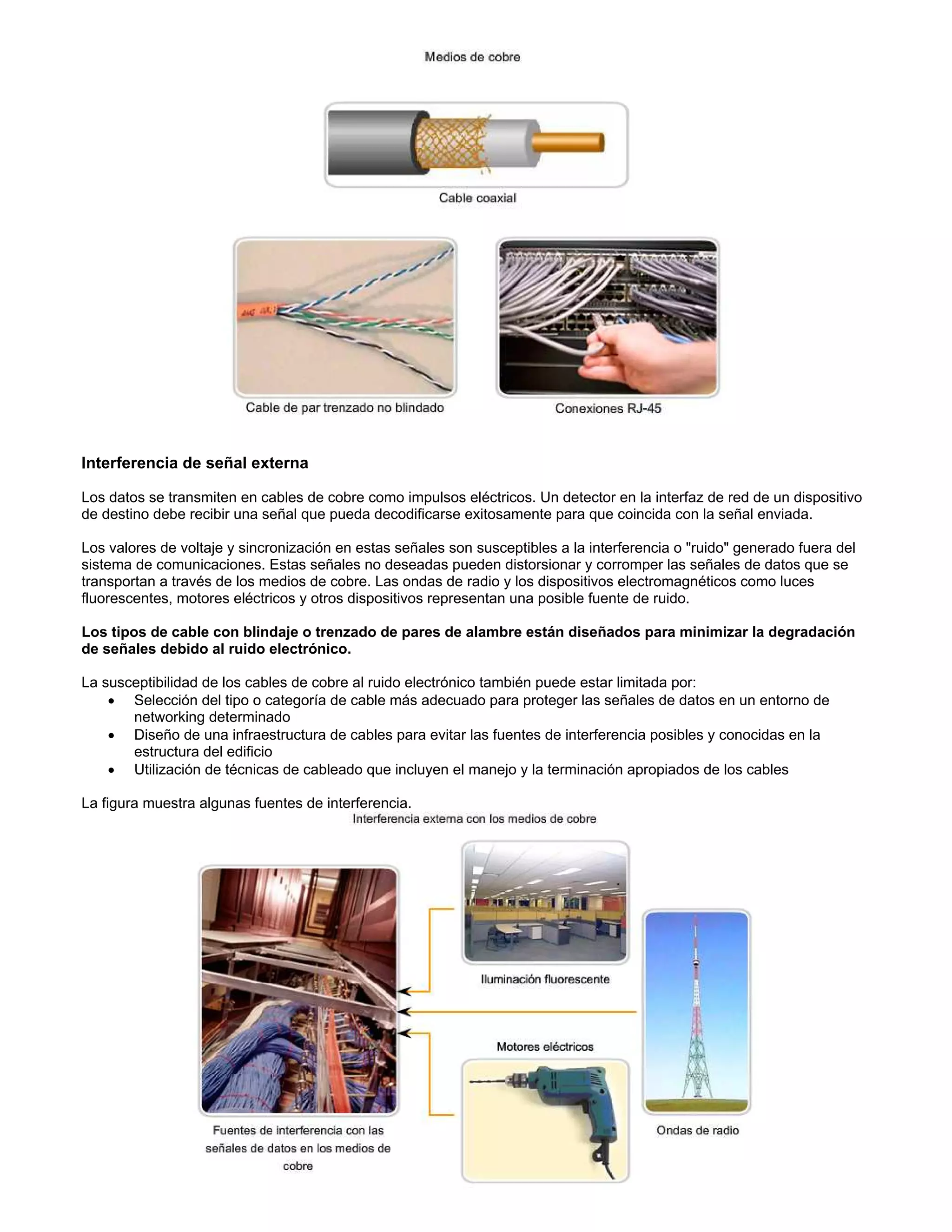 Interferencia de señal externa
Los datos se transmiten en cables de cobre como impulsos eléctricos. Un detector en la interfaz de red de un dispositivo
de destino debe recibir una señal que pueda decodificarse exitosamente para que coincida con la señal enviada.
Los valores de voltaje y sincronización en estas señales son susceptibles a la interferencia o "ruido" generado fuera del
sistema de comunicaciones. Estas señales no deseadas pueden distorsionar y corromper las señales de datos que se
transportan a través de los medios de cobre. Las ondas de radio y los dispositivos electromagnéticos como luces
fluorescentes, motores eléctricos y otros dispositivos representan una posible fuente de ruido.
Los tipos de cable con blindaje o trenzado de pares de alambre están diseñados para minimizar la degradación
de señales debido al ruido electrónico.
La susceptibilidad de los cables de cobre al ruido electrónico también puede estar limitada por:
x Selección del tipo o categoría de cable más adecuado para proteger las señales de datos en un entorno de
networking determinado
x Diseño de una infraestructura de cables para evitar las fuentes de interferencia posibles y conocidas en la
estructura del edificio
x Utilización de técnicas de cableado que incluyen el manejo y la terminación apropiados de los cables
La figura muestra algunas fuentes de interferencia.
 