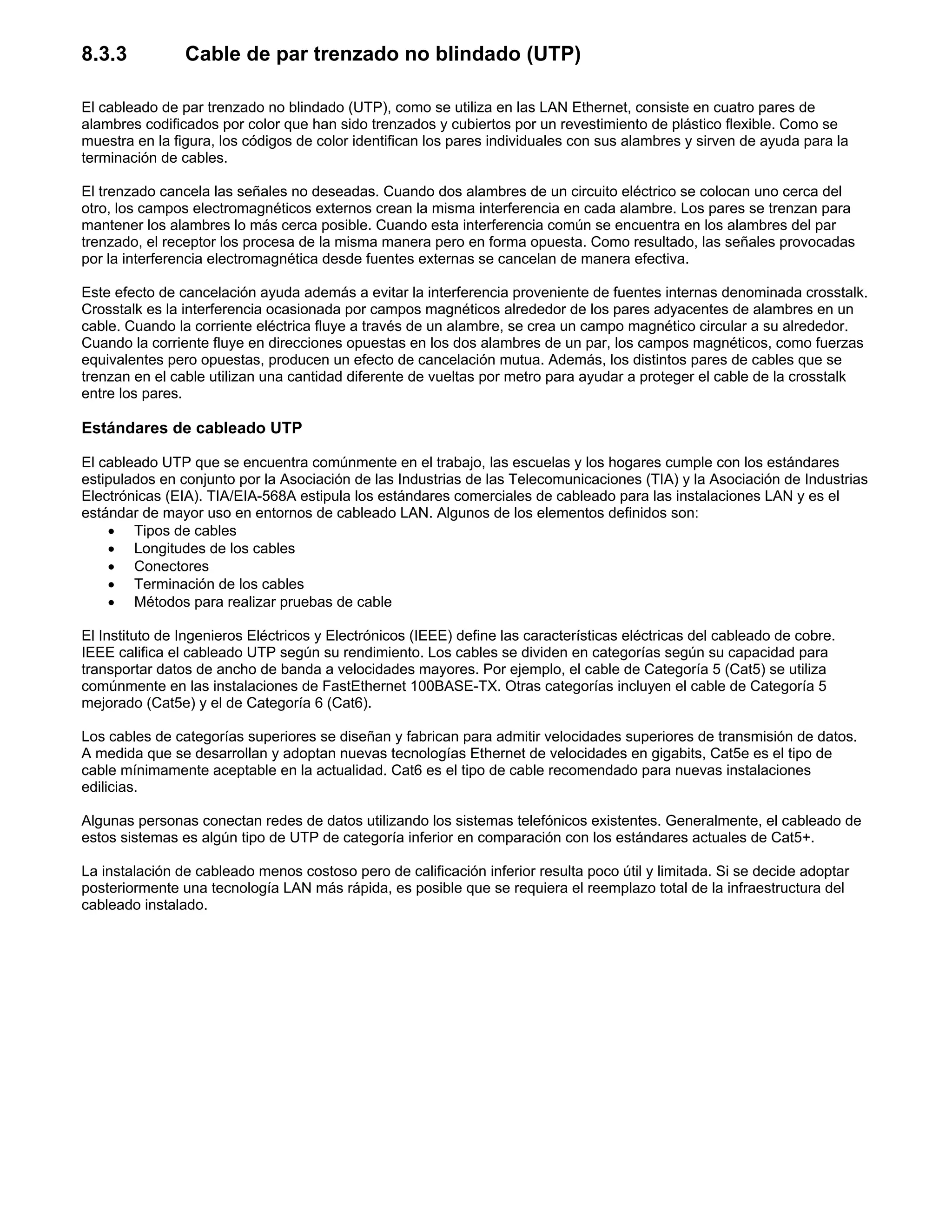 8.3.3 Cable de par trenzado no blindado (UTP)
El cableado de par trenzado no blindado (UTP), como se utiliza en las LAN Ethernet, consiste en cuatro pares de
alambres codificados por color que han sido trenzados y cubiertos por un revestimiento de plástico flexible. Como se
muestra en la figura, los códigos de color identifican los pares individuales con sus alambres y sirven de ayuda para la
terminación de cables.
El trenzado cancela las señales no deseadas. Cuando dos alambres de un circuito eléctrico se colocan uno cerca del
otro, los campos electromagnéticos externos crean la misma interferencia en cada alambre. Los pares se trenzan para
mantener los alambres lo más cerca posible. Cuando esta interferencia común se encuentra en los alambres del par
trenzado, el receptor los procesa de la misma manera pero en forma opuesta. Como resultado, las señales provocadas
por la interferencia electromagnética desde fuentes externas se cancelan de manera efectiva.
Este efecto de cancelación ayuda además a evitar la interferencia proveniente de fuentes internas denominada crosstalk.
Crosstalk es la interferencia ocasionada por campos magnéticos alrededor de los pares adyacentes de alambres en un
cable. Cuando la corriente eléctrica fluye a través de un alambre, se crea un campo magnético circular a su alrededor.
Cuando la corriente fluye en direcciones opuestas en los dos alambres de un par, los campos magnéticos, como fuerzas
equivalentes pero opuestas, producen un efecto de cancelación mutua. Además, los distintos pares de cables que se
trenzan en el cable utilizan una cantidad diferente de vueltas por metro para ayudar a proteger el cable de la crosstalk
entre los pares.
Estándares de cableado UTP
El cableado UTP que se encuentra comúnmente en el trabajo, las escuelas y los hogares cumple con los estándares
estipulados en conjunto por la Asociación de las Industrias de las Telecomunicaciones (TIA) y la Asociación de Industrias
Electrónicas (EIA). TIA/EIA-568A estipula los estándares comerciales de cableado para las instalaciones LAN y es el
estándar de mayor uso en entornos de cableado LAN. Algunos de los elementos definidos son:
x Tipos de cables
x Longitudes de los cables
x Conectores
x Terminación de los cables
x Métodos para realizar pruebas de cable
El Instituto de Ingenieros Eléctricos y Electrónicos (IEEE) define las características eléctricas del cableado de cobre.
IEEE califica el cableado UTP según su rendimiento. Los cables se dividen en categorías según su capacidad para
transportar datos de ancho de banda a velocidades mayores. Por ejemplo, el cable de Categoría 5 (Cat5) se utiliza
comúnmente en las instalaciones de FastEthernet 100BASE-TX. Otras categorías incluyen el cable de Categoría 5
mejorado (Cat5e) y el de Categoría 6 (Cat6).
Los cables de categorías superiores se diseñan y fabrican para admitir velocidades superiores de transmisión de datos.
A medida que se desarrollan y adoptan nuevas tecnologías Ethernet de velocidades en gigabits, Cat5e es el tipo de
cable mínimamente aceptable en la actualidad. Cat6 es el tipo de cable recomendado para nuevas instalaciones
edilicias.
Algunas personas conectan redes de datos utilizando los sistemas telefónicos existentes. Generalmente, el cableado de
estos sistemas es algún tipo de UTP de categoría inferior en comparación con los estándares actuales de Cat5+.
La instalación de cableado menos costoso pero de calificación inferior resulta poco útil y limitada. Si se decide adoptar
posteriormente una tecnología LAN más rápida, es posible que se requiera el reemplazo total de la infraestructura del
cableado instalado.
 