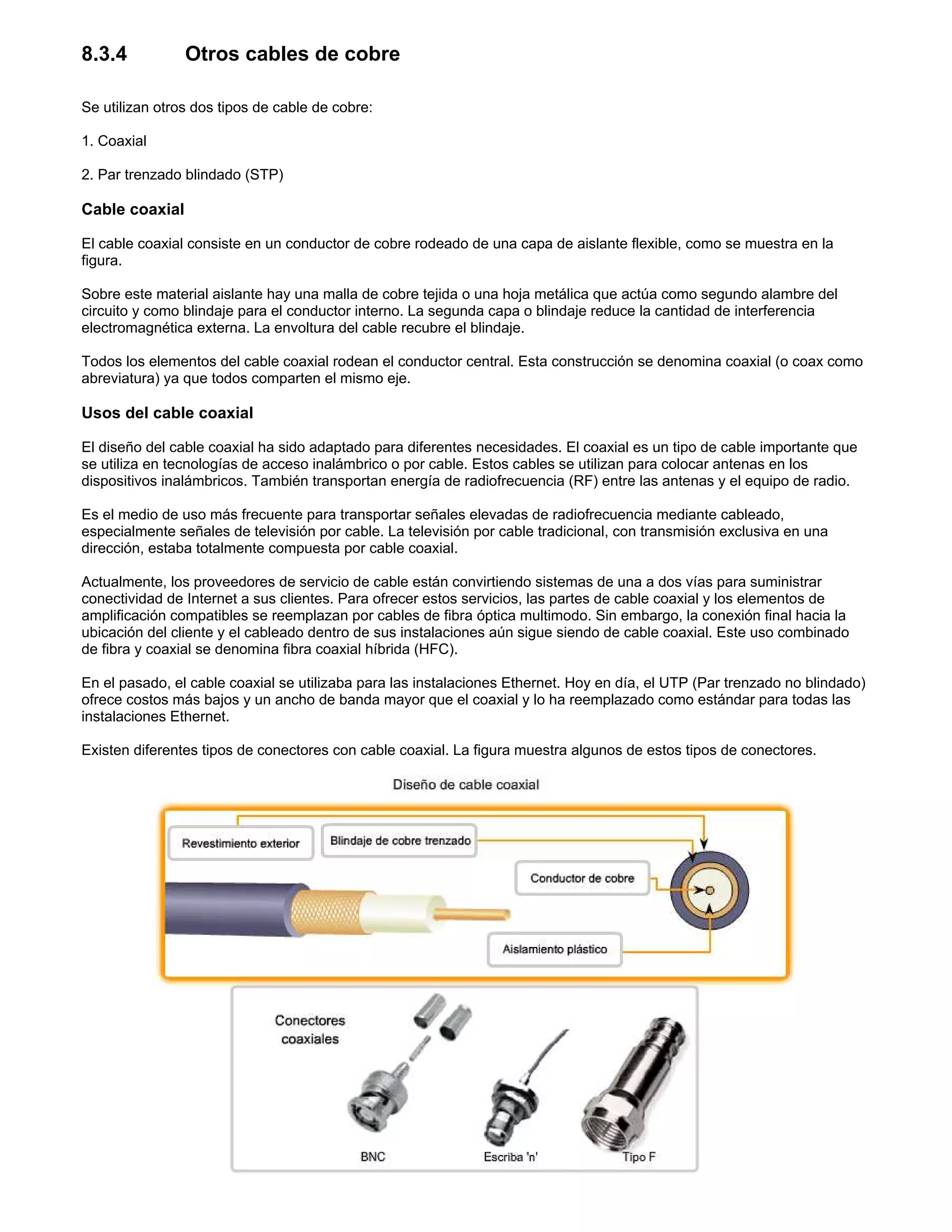 8.3.4 Otros cables de cobre
Se utilizan otros dos tipos de cable de cobre:
1. Coaxial
2. Par trenzado blindado (STP)
Cable coaxial
El cable coaxial consiste en un conductor de cobre rodeado de una capa de aislante flexible, como se muestra en la
figura.
Sobre este material aislante hay una malla de cobre tejida o una hoja metálica que actúa como segundo alambre del
circuito y como blindaje para el conductor interno. La segunda capa o blindaje reduce la cantidad de interferencia
electromagnética externa. La envoltura del cable recubre el blindaje.
Todos los elementos del cable coaxial rodean el conductor central. Esta construcción se denomina coaxial (o coax como
abreviatura) ya que todos comparten el mismo eje.
Usos del cable coaxial
El diseño del cable coaxial ha sido adaptado para diferentes necesidades. El coaxial es un tipo de cable importante que
se utiliza en tecnologías de acceso inalámbrico o por cable. Estos cables se utilizan para colocar antenas en los
dispositivos inalámbricos. También transportan energía de radiofrecuencia (RF) entre las antenas y el equipo de radio.
Es el medio de uso más frecuente para transportar señales elevadas de radiofrecuencia mediante cableado,
especialmente señales de televisión por cable. La televisión por cable tradicional, con transmisión exclusiva en una
dirección, estaba totalmente compuesta por cable coaxial.
Actualmente, los proveedores de servicio de cable están convirtiendo sistemas de una a dos vías para suministrar
conectividad de Internet a sus clientes. Para ofrecer estos servicios, las partes de cable coaxial y los elementos de
amplificación compatibles se reemplazan por cables de fibra óptica multimodo. Sin embargo, la conexión final hacia la
ubicación del cliente y el cableado dentro de sus instalaciones aún sigue siendo de cable coaxial. Este uso combinado
de fibra y coaxial se denomina fibra coaxial híbrida (HFC).
En el pasado, el cable coaxial se utilizaba para las instalaciones Ethernet. Hoy en día, el UTP (Par trenzado no blindado)
ofrece costos más bajos y un ancho de banda mayor que el coaxial y lo ha reemplazado como estándar para todas las
instalaciones Ethernet.
Existen diferentes tipos de conectores con cable coaxial. La figura muestra algunos de estos tipos de conectores.
 