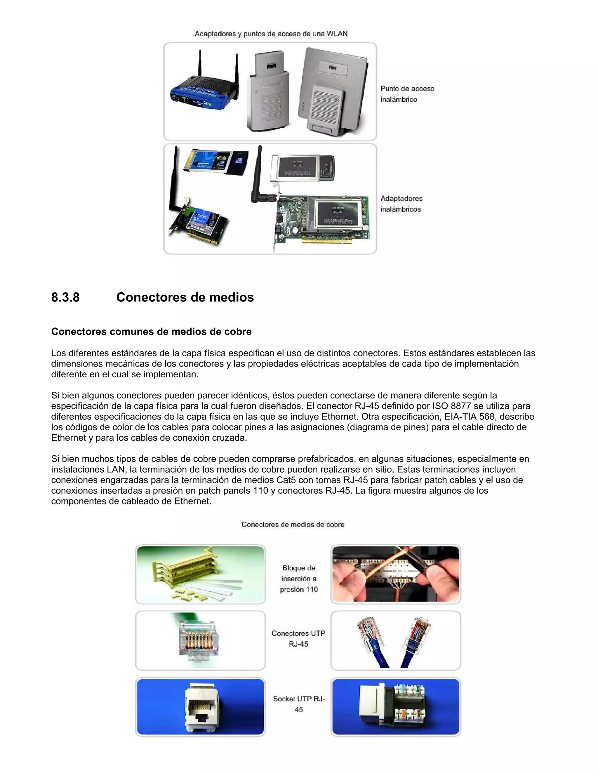 8.3.8 Conectores de medios
Conectores comunes de medios de cobre
Los diferentes estándares de la capa física especifican el uso de distintos conectores. Estos estándares establecen las
dimensiones mecánicas de los conectores y las propiedades eléctricas aceptables de cada tipo de implementación
diferente en el cual se implementan.
Si bien algunos conectores pueden parecer idénticos, éstos pueden conectarse de manera diferente según la
especificación de la capa física para la cual fueron diseñados. El conector RJ-45 definido por ISO 8877 se utiliza para
diferentes especificaciones de la capa física en las que se incluye Ethernet. Otra especificación, EIA-TIA 568, describe
los códigos de color de los cables para colocar pines a las asignaciones (diagrama de pines) para el cable directo de
Ethernet y para los cables de conexión cruzada.
Si bien muchos tipos de cables de cobre pueden comprarse prefabricados, en algunas situaciones, especialmente en
instalaciones LAN, la terminación de los medios de cobre pueden realizarse en sitio. Estas terminaciones incluyen
conexiones engarzadas para la terminación de medios Cat5 con tomas RJ-45 para fabricar patch cables y el uso de
conexiones insertadas a presión en patch panels 110 y conectores RJ-45. La figura muestra algunos de los
componentes de cableado de Ethernet.
 