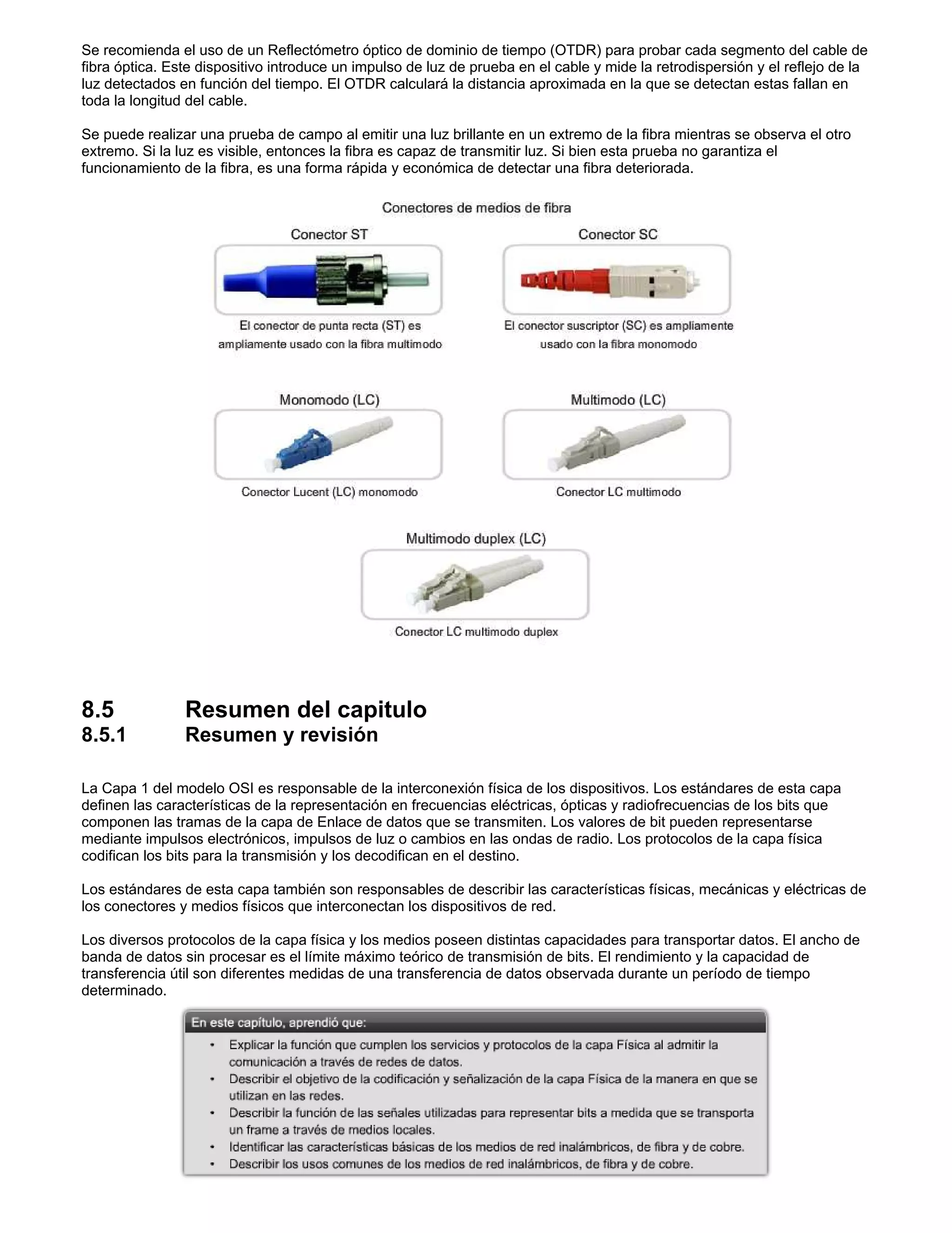 Se recomienda el uso de un Reflectómetro óptico de dominio de tiempo (OTDR) para probar cada segmento del cable de
fibra óptica. Este dispositivo introduce un impulso de luz de prueba en el cable y mide la retrodispersión y el reflejo de la
luz detectados en función del tiempo. El OTDR calculará la distancia aproximada en la que se detectan estas fallan en
toda la longitud del cable.
Se puede realizar una prueba de campo al emitir una luz brillante en un extremo de la fibra mientras se observa el otro
extremo. Si la luz es visible, entonces la fibra es capaz de transmitir luz. Si bien esta prueba no garantiza el
funcionamiento de la fibra, es una forma rápida y económica de detectar una fibra deteriorada.
8.5 Resumen del capitulo
8.5.1 Resumen y revisión
La Capa 1 del modelo OSI es responsable de la interconexión física de los dispositivos. Los estándares de esta capa
definen las características de la representación en frecuencias eléctricas, ópticas y radiofrecuencias de los bits que
componen las tramas de la capa de Enlace de datos que se transmiten. Los valores de bit pueden representarse
mediante impulsos electrónicos, impulsos de luz o cambios en las ondas de radio. Los protocolos de la capa física
codifican los bits para la transmisión y los decodifican en el destino.
Los estándares de esta capa también son responsables de describir las características físicas, mecánicas y eléctricas de
los conectores y medios físicos que interconectan los dispositivos de red.
Los diversos protocolos de la capa física y los medios poseen distintas capacidades para transportar datos. El ancho de
banda de datos sin procesar es el límite máximo teórico de transmisión de bits. El rendimiento y la capacidad de
transferencia útil son diferentes medidas de una transferencia de datos observada durante un período de tiempo
determinado.
 
