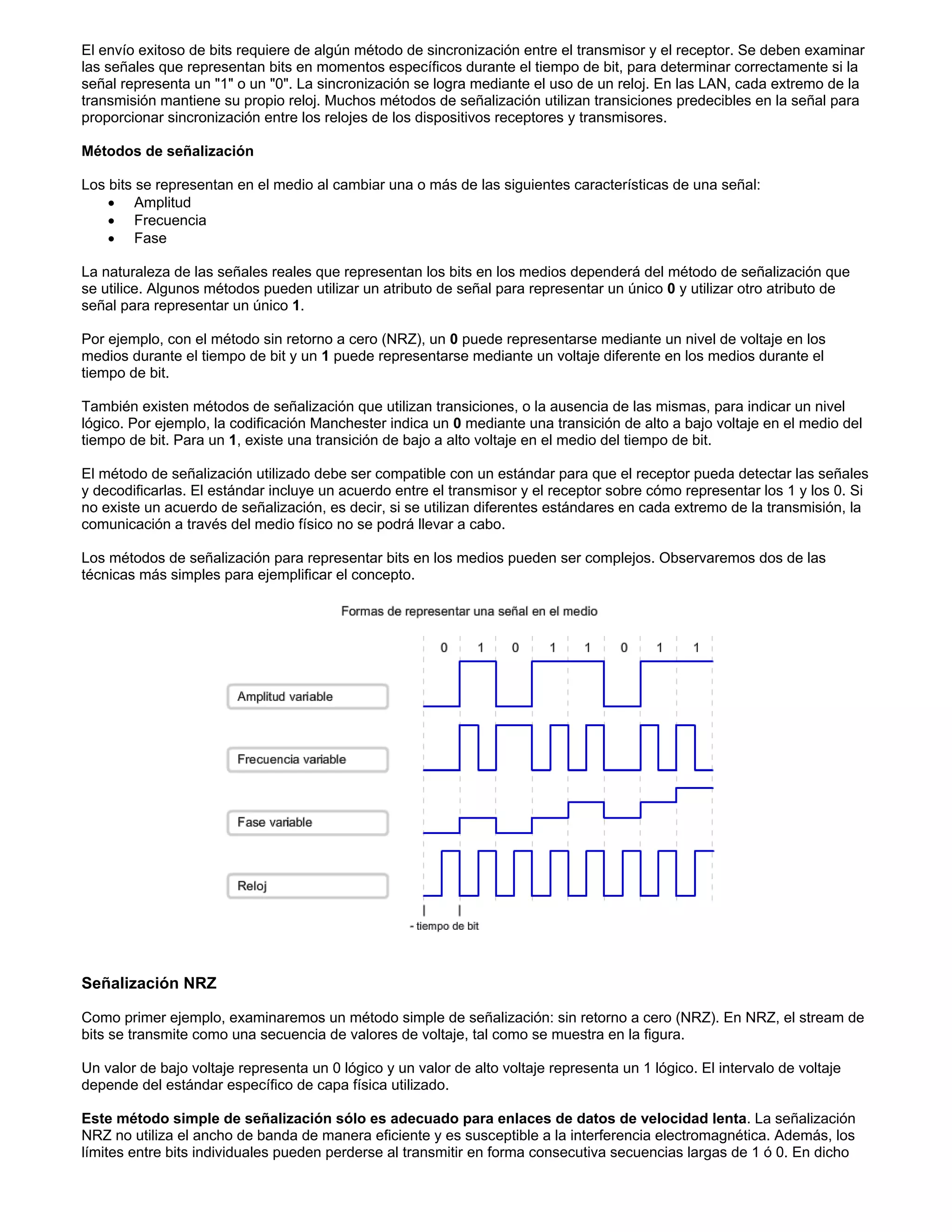 El envío exitoso de bits requiere de algún método de sincronización entre el transmisor y el receptor. Se deben examinar
las señales que representan bits en momentos específicos durante el tiempo de bit, para determinar correctamente si la
señal representa un "1" o un "0". La sincronización se logra mediante el uso de un reloj. En las LAN, cada extremo de la
transmisión mantiene su propio reloj. Muchos métodos de señalización utilizan transiciones predecibles en la señal para
proporcionar sincronización entre los relojes de los dispositivos receptores y transmisores.
Métodos de señalización
Los bits se representan en el medio al cambiar una o más de las siguientes características de una señal:
x Amplitud
x Frecuencia
x Fase
La naturaleza de las señales reales que representan los bits en los medios dependerá del método de señalización que
se utilice. Algunos métodos pueden utilizar un atributo de señal para representar un único 0 y utilizar otro atributo de
señal para representar un único 1.
Por ejemplo, con el método sin retorno a cero (NRZ), un 0 puede representarse mediante un nivel de voltaje en los
medios durante el tiempo de bit y un 1 puede representarse mediante un voltaje diferente en los medios durante el
tiempo de bit.
También existen métodos de señalización que utilizan transiciones, o la ausencia de las mismas, para indicar un nivel
lógico. Por ejemplo, la codificación Manchester indica un 0 mediante una transición de alto a bajo voltaje en el medio del
tiempo de bit. Para un 1, existe una transición de bajo a alto voltaje en el medio del tiempo de bit.
El método de señalización utilizado debe ser compatible con un estándar para que el receptor pueda detectar las señales
y decodificarlas. El estándar incluye un acuerdo entre el transmisor y el receptor sobre cómo representar los 1 y los 0. Si
no existe un acuerdo de señalización, es decir, si se utilizan diferentes estándares en cada extremo de la transmisión, la
comunicación a través del medio físico no se podrá llevar a cabo.
Los métodos de señalización para representar bits en los medios pueden ser complejos. Observaremos dos de las
técnicas más simples para ejemplificar el concepto.
Señalización NRZ
Como primer ejemplo, examinaremos un método simple de señalización: sin retorno a cero (NRZ). En NRZ, el stream de
bits se transmite como una secuencia de valores de voltaje, tal como se muestra en la figura.
Un valor de bajo voltaje representa un 0 lógico y un valor de alto voltaje representa un 1 lógico. El intervalo de voltaje
depende del estándar específico de capa física utilizado.
Este método simple de señalización sólo es adecuado para enlaces de datos de velocidad lenta. La señalización
NRZ no utiliza el ancho de banda de manera eficiente y es susceptible a la interferencia electromagnética. Además, los
límites entre bits individuales pueden perderse al transmitir en forma consecutiva secuencias largas de 1 ó 0. En dicho
 