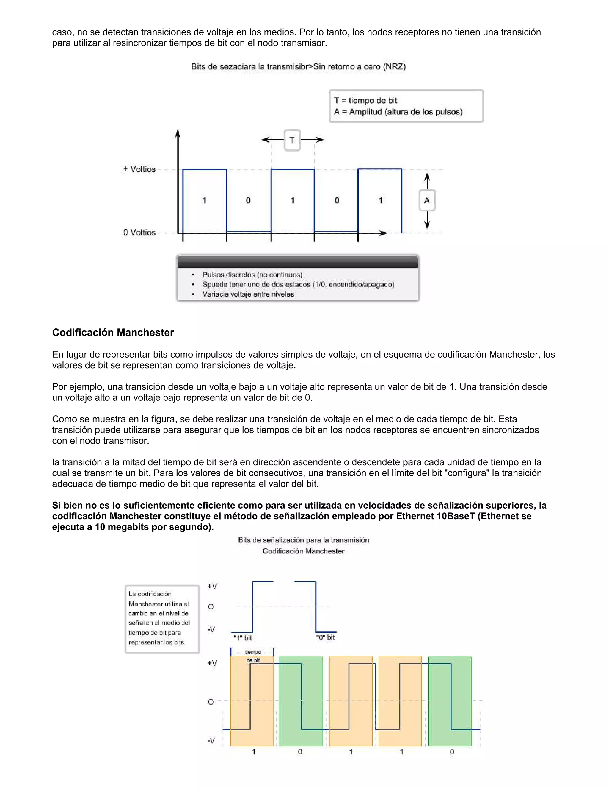 caso, no se detectan transiciones de voltaje en los medios. Por lo tanto, los nodos receptores no tienen una transición
para utilizar al resincronizar tiempos de bit con el nodo transmisor.
Codificación Manchester
En lugar de representar bits como impulsos de valores simples de voltaje, en el esquema de codificación Manchester, los
valores de bit se representan como transiciones de voltaje.
Por ejemplo, una transición desde un voltaje bajo a un voltaje alto representa un valor de bit de 1. Una transición desde
un voltaje alto a un voltaje bajo representa un valor de bit de 0.
Como se muestra en la figura, se debe realizar una transición de voltaje en el medio de cada tiempo de bit. Esta
transición puede utilizarse para asegurar que los tiempos de bit en los nodos receptores se encuentren sincronizados
con el nodo transmisor.
la transición a la mitad del tiempo de bit será en dirección ascendente o descendete para cada unidad de tiempo en la
cual se transmite un bit. Para los valores de bit consecutivos, una transición en el límite del bit "configura" la transición
adecuada de tiempo medio de bit que representa el valor del bit.
Si bien no es lo suficientemente eficiente como para ser utilizada en velocidades de señalización superiores, la
codificación Manchester constituye el método de señalización empleado por Ethernet 10BaseT (Ethernet se
ejecuta a 10 megabits por segundo).
 
