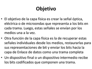 Objetivo
• El objetivo de la capa física es crear la señal óptica,
  eléctrica o de microondas que representa a los bits en
  cada trama. Luego, estas señales se envían por los
  medios una a la vez.
• Otra función de la capa física es la de recuperar estas
  señales individuales desde los medios, restaurarlas para
  sus representaciones de bit y enviar los bits hacia la
  capa de Enlace de datos como una trama completa
• Un dispositivo final o un dispositivo intermedio recibe
  los bits codificados que componen una trama.
 