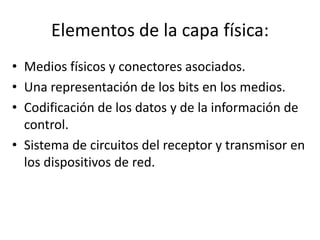 Elementos de la capa física:
• Medios físicos y conectores asociados.
• Una representación de los bits en los medios.
• Codificación de los datos y de la información de
  control.
• Sistema de circuitos del receptor y transmisor en
  los dispositivos de red.
 