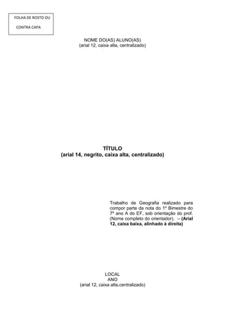 FOLHA DE ROSTO OU

CONTRA CAPA


                              NOME DO(AS) ALUNO(AS)
                           (arial 12, caixa alta, centralizado)




                                       TÍTULO
                    (arial 14, negrito, caixa alta, centralizado)




                                            Trabalho de Geografia realizado para
                                            compor parte da nota do 1º Bimestre do
                                            7º ano A do EF, sob orientação do prof.
                                            (Nome completo do orientador). – (Arial
                                            12, caixa baixa, alinhado à direita)




                                          LOCAL
                                           ANO
                            (arial 12, caixa alta,centralizado)
 