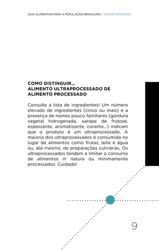 9
GUIA ALIMENTAR PARA A POPULAÇÃO BRASILEIRA • VERSÃO RESUMIDA
COMO DISTINGUIR...
ALIMENTO ULTRAPROCESSADO DE
ALIMENTO PROCESSADO
Consulte a lista de ingredientes! Um número
elevado de ingredientes (cinco ou mais) e a
presença de nomes pouco familiares (gordura
vegetal hidrogenada, xarope de frutose,
espessante, aromatizante, corante...) indicam
que o produto é um ultraprocessado. A
maioria dos ultraprocessados é consumida no
lugar de alimentos como frutas, leite e água
ou, até mesmo, de preparações culinárias. Os
ultraprocessados tendem a limitar o consumo
de alimentos in natura ou minimamente
processados. Cuidado!
. . . . . . . . . . . . . . . . . . . . . . . . . . . . . . . . . . . . .
.
.
.
.
.
.
.
.
.
.
.
.
.
.
.
.
.
.
.
.
.
.
.
.
.
.
.
.
.
.
.
.
.
.
.
.
.
.
.
.
.
.
.
.
.
.
.
.
.
.
.
.
 