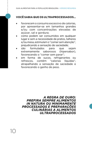 10
GUIA ALIMENTAR PARA A POPULAÇÃO BRASILEIRA • VERSÃO RESUMIDA
VOCÊ SABIA QUE OS ULTRAPROCESSADOS...
• favorecem o consumo excessivo de calorias,
por apresentar-se em tamanhos grandes
e/ou com concentrações elevadas de
açúcar, sal e gordura;
• como podem ser consumidos em qualquer
lugar e sem a necessidade de pratos, talheres
e/oumesa,estimulamo“comersematenção”,
prejudicando a sensação de saciedade;
• são formulados para que sejam
extremamente saborosos (hipersabor),
favorecendo o “comer sem parar”;
• em forma de sucos, refrigerantes ou
refrescos, contêm “calorias líquidas”,
atrapalhando a sensação de saciedade e
favorecendo o ganho de peso.
A REGRA DE OURO:
PREFIRA SEMPRE ALIMENTOS
IN NATURA OU MINIMAMENTE
PROCESSADOS E PREPARAÇÕES
CULINÁRIAS A ALIMENTOS
ULTRAPROCESSADOS
.
.
.
.
.
.
.
.
.
 