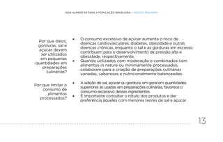 13
GUIA ALIMENTAR PARA A POPULAÇÃO BRASILEIRA • VERSÃO RESUMIDA
Por que óleos,
gorduras, sal e
açúcar devem
ser utilizados
em pequenas
quantidades em
preparações
culinárias?
• O consumo excessivo de açúcar aumenta o risco de
doenças cardiovasculares, diabetes, obesidade e outras
doenças crônicas, enquanto o sal e as gorduras em excesso
contribuem para o desenvolvimento de pressão alta e
obesidade, respectivamente.
• Quando utilizados com moderação e combinados com
alimentos in natura ou minimamente processados,
colaboram para a criação de preparações culinárias
variadas, saborosas e nutricionalmente balanceadas.
Por que limitar o
consumo de
alimentos
processados?
• A adição de sal, açúcar ou gordura, em geral em quantidades
superiores às usadas em preparações culinárias, favorece o
consumo excessivo desses ingredientes.
• É importante consultar o rótulo dos produtos e dar
preferência àqueles com menores teores de sal e açúcar.
.
.
.
.
.
.
.
.
.
.
.
.
.
.
.
.
.
.
.
.
.
.
.
.
.
.
.
.
.
.
.
.
.
.
.
.
.
.
.
.
.
.
.
.
.
.
.
.
.
.
.
.
.
.
.
.
.
.
.
.
.
.
.
.
.
.
.
.
.
.
.
.
.
.
.
.
.
.
.
.
.
.
.
.
.
 