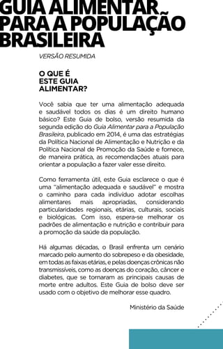 GUIAALIMENTAR
PARAAPOPULAÇÃO
BRASILEIRA
VERSÃO RESUMIDA
O QUE É
ESTE GUIA
ALIMENTAR?
Você sabia que ter uma alimentação adequada
e saudável todos os dias é um direito humano
básico? Este Guia de bolso, versão resumida da
segunda edição do Guia Alimentar para a População
Brasileira, publicado em 2014, é uma das estratégias
da Política Nacional de Alimentação e Nutrição e da
Política Nacional de Promoção da Saúde e fornece,
de maneira prática, as recomendações atuais para
orientar a população a fazer valer esse direito.
Como ferramenta útil, este Guia esclarece o que é
uma “alimentação adequada e saudável” e mostra
o caminho para cada indivíduo adotar escolhas
alimentares mais apropriadas, considerando
particularidades regionais, etárias, culturais, sociais
e biológicas. Com isso, espera-se melhorar os
padrões de alimentação e nutrição e contribuir para
a promoção da saúde da população.
Há algumas décadas, o Brasil enfrenta um cenário
marcado pelo aumento do sobrepeso e da obesidade,
emtodasasfaixasetárias,epelasdoençascrônicasnão
transmissíveis, como as doenças do coração, câncer e
diabetes, que se tornaram as principais causas de
morte entre adultos. Este Guia de bolso deve ser
usado com o objetivo de melhorar esse quadro.
Ministério da Saúde
.
.
.
.
.
.
.
.
.
.
.
.
.
.
.
.
.
.
.
 