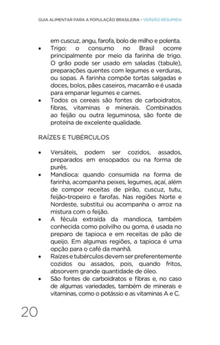 20
GUIA ALIMENTAR PARA A POPULAÇÃO BRASILEIRA • VERSÃO RESUMIDA
em cuscuz, angu, farofa, bolo de milho e polenta.
• Trigo: o consumo no Brasil ocorre
principalmente por meio da farinha de trigo.
O grão pode ser usado em saladas (tabule),
preparações quentes com legumes e verduras,
ou sopas. A farinha compõe tortas salgadas e
doces, bolos, pães caseiros, macarrão e é usada
para empanar legumes e carnes.
• Todos os cereais são fontes de carboidratos,
fibras, vitaminas e minerais. Combinados
ao feijão ou outra leguminosa, são fonte de
proteína de excelente qualidade.
RAÍZES E TUBÉRCULOS
• Versáteis, podem ser cozidos, assados,
preparados em ensopados ou na forma de
purês.
• Mandioca: quando consumida na forma de
farinha, acompanha peixes, legumes, açaí, além
de compor receitas de pirão, cuscuz, tutu,
feijão-tropeiro e farofas. Nas regiões Norte e
Nordeste, substitui ou acompanha o arroz na
mistura com o feijão.
• A fécula extraída da mandioca, também
conhecida como polvilho ou goma, é usada no
preparo de tapioca e em receitas de pão de
queijo. Em algumas regiões, a tapioca é uma
opção para o café da manhã.
• Raízesetubérculosdevemserpreferentemente
cozidos ou assados, pois, quando fritos,
absorvem grande quantidade de óleo.
• São fontes de carboidratos e fibras e, no caso
de algumas variedades, também de minerais e
vitaminas, como o potássio e as vitaminas A e C.
 