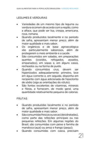 21
GUIA ALIMENTAR PARA A POPULAÇÃO BRASILEIRA • VERSÃO RESUMIDA
LEGUMES E VERDURAS
• Variedades de um mesmo tipo de legume ou
verduraocorremdeacordocomaregião,como
a alface, que pode ser lisa, crespa, americana,
roxa, romana.
• Quando produzidos localmente e no período
de safra, apresentam menor preço, além de
maior qualidade e mais sabor.
• Os orgânicos e de base agroecológica
são particularmente saborosos, além de
protegerem o meio ambiente e a saúde.
• São consumidos em saladas, em preparações
quentes (cozidos, refogados, assados,
empanados), em sopas e, em alguns casos,
recheados ou na forma de purês.
• Quando consumidos crus, devem ser
higienizados adequadamente: primeiro, lave
em água corrente e, em seguida, disponha em
recipiente com água adicionada de hipoclorito
de sódio (siga as orientações do rótulo).
• São fontes excelentes de vitaminas, minerais
e fibras, e fornecem, de modo geral, uma
quantidade relativamente pequena de calorias.
FRUTAS
• Quando produzidas localmente e no período
de safra, apresentam menor preço, além de
maior qualidade e mais sabor.
• Sãoconsumidasfrescasousecas(desidratadas),
como parte das refeições principais ou nas
pequenas refeições. Em algumas regiões do
Brasil, são consumidas com peixe e farinha de
mandioca (açaí) ou arroz e frango (pequi).
• Quando consumidas com casca, precisam
 