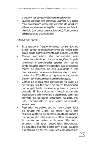 23
GUIA ALIMENTAR PARA A POPULAÇÃO BRASILEIRA • VERSÃO RESUMIDA
e devem ser consumidos com moderação.
• Queijos são ricos em proteínas, vitamina A e cálcio,
mas apresentam conteúdo elevado de gorduras
saturadas,altovalorenergéticoealtaconcentração
de sódio(porcausadosaladicionado).Consuma-os
em pequenas quantidades.
CARNES E OVOS
• Este grupo é frequentemente consumido no
Brasil como acompanhamento do feijão com
arroz ou de outros alimentos de origem vegetal.
• Carnes vermelhas: são consumidas com
muita frequência em todas as regiões do país,
grelhadas e temperadas apenas com sal ou
aindaassadasouemensopados.Sãoexcelentes
fontes de proteína de alta qualidade e têm
teor elevado de micronutrientes (ferro, zinco
e vitamina B12). Ricas em gorduras saturadas,
devem ser consumidas com moderação.
• Carnes de aves: a mais consumida no Brasil é a
de frango, que faz parte de pratos tradicionais,
como galinhada mineira e goiana e galinha
guisada. Embora ricas em proteínas de alta
qualidade e em minerais e vitaminas, têm teor
elevado de gorduras saturadas na pele. Por
isso, recomenda-se que sejam consumidas
sem a pele.
• Pescados: os peixes são os mais consumidos
do grupo no Brasil. Na maior parte das
regiões, a oferta de peixes é muito pequena e
os preços são relativamente altos em relação
às carnes vermelhas e de aves. São feitos
assados, grelhados, ensopados (moqueca)
ou cozidos, e ainda compõem pirão, saladas
e recheios de tortas. São ricos em proteínas
 
