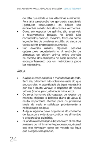 24
GUIA ALIMENTAR PARA A POPULAÇÃO BRASILEIRA • VERSÃO RESUMIDA
de alta qualidade e em vitaminas e minerais.
Pela alta proporção de gorduras saudáveis
(gorduras insaturadas), os peixes são
excelentes substitutos das carnes vermelhas.
• Ovos: em especial de galinha, são acessíveis
e relativamente baratos no Brasil. São
consumidos cozidos, mexidos, fritos ou como
ingredientes de omeletes e suflês, ou ainda de
várias outras preparações culinárias.
• Por diversas razões, algumas pessoas
optam pelo vegetarianismo. A restrição de
alimentos de origem animal exige atenção
na escolha dos alimentos de cada refeição. O
acompanhamento por um nutricionista pode
ser necessário.
ÁGUA
• A água é essencial para a manutenção da vida.
Sem ela, o homem não sobrevive mais do que
poucos dias. A quantidade de água necessária
por dia é muito variável e depende de vários
fatores (idade, peso, atividade física, etc.).
• Os seres humanos são capazes de regular de
maneira eficiente o balanço diário de água. É
muito importante atentar para os primeiros
sinais de sede e satisfazer prontamente a
necessidade de água.
• A água ingerida deve originar-se do consumo
de água pura e da água contida nos alimentos
e preparações culinárias.
• Quando a alimentação é baseada em alimentos
in natura ou minimamente processados, é usual
que eles forneçam cerca de metade da água
que o organismo precisa.
 