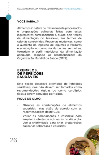 26
GUIA ALIMENTAR PARA A POPULAÇÃO BRASILEIRA • VERSÃO RESUMIDA
VOCÊ SABIA...?
Alimentos in natura ou minimamente processados
e preparações culinárias feitas com esses
ingredientes correspondem a quase dois terços
da alimentação do brasileiro, em termos de
calorias consumidas. Pequenas mudanças, como
o aumento na ingestão de legumes e verduras
e a redução no consumo de carnes vermelhas,
tornariam o perfil nutricional da alimentação
adequado segundo as recomendações da
Organização Mundial da Saúde (OMS).
EXEMPLOS
DE REFEIÇÕES
SAUDÁVEIS
Esta seção descreve exemplos de refeições
saudáveis, que não devem ser tomados como
recomendações rígidas ou como cardápios
fixos a serem seguidos por todos.
FIQUE DE OLHO!
• Observe as combinações de alimentos
sugeridas elas estão de acordo com as
recomendações deste Guia.
• Variar as combinações é essencial para
ampliar a oferta de nutrientes no dia a dia.
Use a criatividade para criar preparações
culinárias saborosas e coloridas.
.
.
.
.
.
.
.
.
.
 