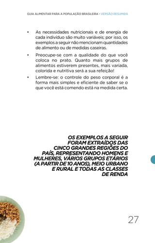 27
GUIA ALIMENTAR PARA A POPULAÇÃO BRASILEIRA • VERSÃO RESUMIDA
• As necessidades nutricionais e de energia de
cada indivíduo são muito variáveis; por isso, os
exemplosaseguirnãomencionamquantidades
de alimento ou de medidas caseiras.
• Preocupe-se com a qualidade do que você
coloca no prato. Quanto mais grupos de
alimentos estiverem presentes, mais variada,
colorida e nutritiva será a sua refeição!
• Lembre-se: o controle do peso corporal é a
forma mais simples e eficiente de saber se o
que você está comendo está na medida certa.
OS EXEMPLOS A SEGUIR
FORAM EXTRAÍDOS DAS
CINCO GRANDES REGIÕES DO
PAÍS, REPRESENTANDO HOMENS E
MULHERES, VÁRIOS GRUPOS ETÁRIOS
(APARTIRDE10ANOS),MEIO URBANO
E RURAL E TODAS AS CLASSES
DE RENDA
 