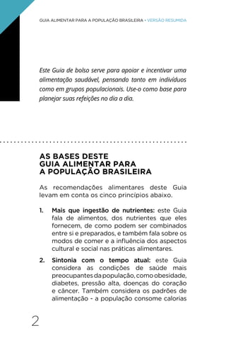 2
GUIA ALIMENTAR PARA A POPULAÇÃO BRASILEIRA • VERSÃO RESUMIDA
Este Guia de bolso serve para apoiar e incentivar uma
alimentação saudável, pensando tanto em indivíduos
como em grupos populacionais. Use-o como base para
planejar suas refeições no dia a dia.
AS BASES DESTE
GUIA ALIMENTAR PARA
A POPULAÇÃO BRASILEIRA
As recomendações alimentares deste Guia
levam em conta os cinco princípios abaixo.
1. Mais que ingestão de nutrientes: este Guia
fala de alimentos, dos nutrientes que eles
fornecem, de como podem ser combinados
entre si e preparados, e também fala sobre os
modos de comer e a influência dos aspectos
cultural e social nas práticas alimentares.
2. Sintonia com o tempo atual: este Guia
considera as condições de saúde mais
preocupantesdapopulação,comoobesidade,
diabetes, pressão alta, doenças do coração
e câncer. Também considera os padrões de
alimentação - a população consome calorias
. . . . . . . . . . . . . . . . . . . . . . . . . . . . . . . . . . . . . . . . . . . . . . . . . . . . .
 