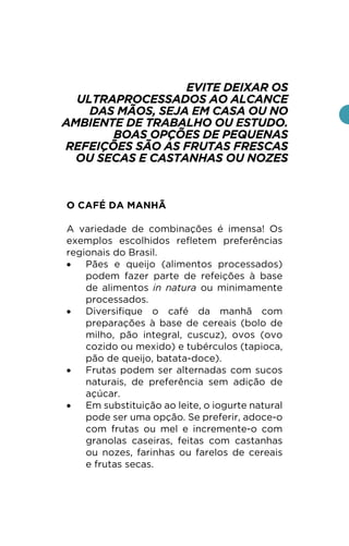EVITE DEIXAR OS
ULTRAPROCESSADOS AO ALCANCE
DAS MÃOS, SEJA EM CASA OU NO
AMBIENTE DE TRABALHO OU ESTUDO.
BOAS OPÇÕES DE PEQUENAS
REFEIÇÕES SÃO AS FRUTAS FRESCAS
OU SECAS E CASTANHAS OU NOZES
O CAFÉ DA MANHÃ
A variedade de combinações é imensa! Os
exemplos escolhidos refletem preferências
regionais do Brasil.
• Pães e queijo (alimentos processados)
podem fazer parte de refeições à base
de alimentos in natura ou minimamente
processados.
• Diversifique o café da manhã com
preparações à base de cereais (bolo de
milho, pão integral, cuscuz), ovos (ovo
cozido ou mexido) e tubérculos (tapioca,
pão de queijo, batata-doce).
• Frutas podem ser alternadas com sucos
naturais, de preferência sem adição de
açúcar.
• Em substituição ao leite, o iogurte natural
pode ser uma opção. Se preferir, adoce-o
com frutas ou mel e incremente-o com
granolas caseiras, feitas com castanhas
ou nozes, farinhas ou farelos de cereais
e frutas secas.
 