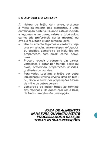 E O ALMOÇO E O JANTAR?
A mistura de feijão com arroz, presente
à mesa da maioria dos brasileiros, é uma
combinação perfeita. Quando está associada
a legumes e verduras, raízes e tubérculos,
carnes (de preferência cortes magros) ou
ovos, o resultado é uma refeição ideal.
• Use livremente legumes e verduras, seja
crus em saladas, seja em sopas, refogados
ou cozidos. Lembre-se de incluí-los em
preparações com arroz, carne, peixe,
ovos.
• Procure reduzir o consumo das carnes
vermelhas e optar por frango, peixe ou
ovos, preferindo preparações assadas,
grelhadas ou cozidas.
• Para variar, substitua o feijão por outra
leguminosa (lentilha, ervilha, grão-de-bico)
ou, ainda, o arroz por preparações à base
de milho ou outros cereais.
• Lembre-se de incluir frutas ao término
das refeições. Os doces caseiros à base
de frutas também são uma opção.
FAÇA DE ALIMENTOS
IN NATURA OU MINIMAMENTE
PROCESSADOS A BASE DE
TODAS AS SUAS REFEIÇÕES
 
