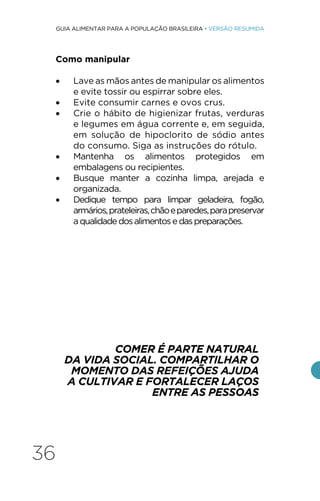 36
GUIA ALIMENTAR PARA A POPULAÇÃO BRASILEIRA • VERSÃO RESUMIDA
Como manipular
• Lave as mãos antes de manipular os alimentos
e evite tossir ou espirrar sobre eles.
• Evite consumir carnes e ovos crus.
• Crie o hábito de higienizar frutas, verduras
e legumes em água corrente e, em seguida,
em solução de hipoclorito de sódio antes
do consumo. Siga as instruções do rótulo.
• Mantenha os alimentos protegidos em
embalagens ou recipientes.
• Busque manter a cozinha limpa, arejada e
organizada.
• Dedique tempo para limpar geladeira, fogão,
armários,prateleiras,chãoeparedes,parapreservar
aqualidadedosalimentosedaspreparações.
COMER É PARTE NATURAL
DA VIDA SOCIAL. COMPARTILHAR O
MOMENTO DAS REFEIÇÕES AJUDA
A CULTIVAR E FORTALECER LAÇOS
ENTRE AS PESSOAS
 