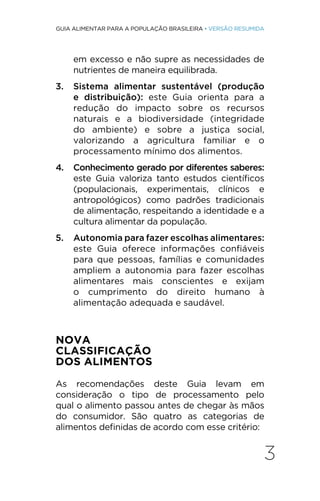 3
GUIA ALIMENTAR PARA A POPULAÇÃO BRASILEIRA • VERSÃO RESUMIDA
em excesso e não supre as necessidades de
nutrientes de maneira equilibrada.
3. Sistema alimentar sustentável (produção
e distribuição): este Guia orienta para a
redução do impacto sobre os recursos
naturais e a biodiversidade (integridade
do ambiente) e sobre a justiça social,
valorizando a agricultura familiar e o
processamento mínimo dos alimentos.
4. Conhecimento gerado por diferentes saberes:
este Guia valoriza tanto estudos científicos
(populacionais, experimentais, clínicos e
antropológicos) como padrões tradicionais
de alimentação, respeitando a identidade e a
cultura alimentar da população.
5. Autonomia para fazer escolhas alimentares:
este Guia oferece informações confiáveis
para que pessoas, famílias e comunidades
ampliem a autonomia para fazer escolhas
alimentares mais conscientes e exijam
o cumprimento do direito humano à
alimentação adequada e saudável.
NOVA
CLASSIFICAÇÃO
DOS ALIMENTOS
As recomendações deste Guia levam em
consideração o tipo de processamento pelo
qual o alimento passou antes de chegar às mãos
do consumidor. São quatro as categorias de
alimentos definidas de acordo com esse critério:
 