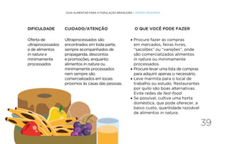 39
GUIA ALIMENTAR PARA A POPULAÇÃO BRASILEIRA • VERSÃO RESUMIDA
Oferta de
ultraprocessados
e de alimentos
in natura e
minimamente
processados
Ultraprocessados são
encontrados em toda parte,
sempre acompanhados de
propaganda, descontos
e promoções, enquanto
alimentos in natura ou
minimamente processados
nem sempre são
comercializados em locais
próximos às casas das pessoas.
• Procure fazer as compras
em mercados, feiras livres,
“sacolões” ou “varejões”, onde
são comercializados alimentos
in natura ou minimamente
processados.
• Procure levar uma lista de compras
para adquirir apenas o necessário.
• Leve marmita para o local de
trabalho ou estudo. Restaurantes
por quilo são boas alternativas.
Evite redes de fast-food.
• Se possível, cultive uma horta
doméstica, que pode oferecer, a
baixo custo, quantidade razoável
de alimentos in natura.
DIFICULDADE CUIDADO/ATENÇÃO O QUE VOCÊ PODE FAZER
 