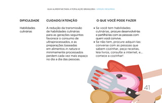 41
GUIA ALIMENTAR PARA A POPULAÇÃO BRASILEIRA • VERSÃO RESUMIDA
Habilidades
culinárias
A redução da transmissão
de habilidades culinárias
para as gerações seguintes
favorece o consumo de
ultraprocessados, e as
preparações baseadas
em alimentos in natura e
minimamente processados
perdem cada vez mais espaço
no dia a dia das pessoas.
• Se você tem habilidades
culinárias, procure desenvolvê-las
e partilhá-las com as pessoas com
quem você convive.
• Se não tem, procure adquiri-las:
converse com as pessoas que
sabem cozinhar, peça receitas,
leia livros, consulte a internet, e...
comece a cozinhar!
DIFICULDADE CUIDADO/ATENÇÃO O QUE VOCÊ PODE FAZER
 