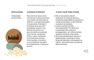 43
GUIA ALIMENTAR PARA A POPULAÇÃO BRASILEIRA • VERSÃO RESUMIDA
Publicidade
de alimentos
Mais de dois terços dos
comerciais sobre alimentos
veiculados na televisão se
referem a ultraprocessados.
A população é levada a
acreditar que eles têm
qualidade superior aos
demais alimentos ou
que tornarão as pessoas
mais felizes, atraentes,
fortes, super saudáveis
e socialmente aceitas.
Informações incorretas
ou incompletas atingem,
principalmente, crianças e
jovens.
• Pais e educadores devem
esclarecer às crianças de que a
função da publicidade é aumentar a
venda de produtos, e não informar
ou educar as pessoas.
• Limitar o tempo de tela
(principalmente TV) diminuirá
a exposição das crianças a
propagandas e, ao mesmo tempo,
ajudará a torná-las mais ativas.
• Sirva de exemplo para crianças e
adolescentes, comendo à mesa,
longe de televisão, computador ou
celular. Aproveite esses momentos
para conversar.
DIFICULDADE CUIDADO/ATENÇÃO O QUE VOCÊ PODE FAZER
 