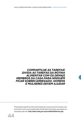 44
GUIA ALIMENTAR PARA A POPULAÇÃO BRASILEIRA • VERSÃO RESUMIDA
COMPARTILHE AS TAREFAS!
DIVIDA AS TAREFAS DA ROTINA
ALIMENTAR COM OS DEMAIS
MEMBROS DA CASA PARA NINGUÉM
FICAR SOBRECARREGADO. HOMENS
E MULHERES DEVEM AJUDAR
Orientações específicas sobre alimentação de crianças menores de dois anos
encontram-se em outras publicações do Ministério da Saúde, que podem ser
acessadas pelo link: http://dab.saude.gov.br/portaldab/biblioteca.php
. . . . . . . . . . . . . . . . . . . . . . . . . . . . . . . . . . . . . . . . . . . . . . . . . . . . .
 