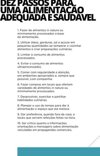 1. Fazer de alimentos in natura ou
minimamente processados a base
da alimentação.
2. Utilizar óleos, gorduras, sal e açúcar em
pequenas quantidades ao temperar e cozinhar
alimentos e criar preparações culinárias.
3. Limitar o consumo de alimentos
processados.
4. Evitar o consumo de alimentos
ultraprocessados.
5. Comer com regularidade e atenção,
em ambientes apropriados e, sempre que
possível, com companhia.
6. Fazer compras em locais que ofertem
variedades de alimentos in natura ou
minimamente processados.
7. Desenvolver, exercitar e partilhar
habilidades culinárias.
8. Planejar o uso do tempo para dar à
alimentação o espaço que ela merece.
9. Dar preferência, quando fora de casa, a
locais que servem refeições feitas na hora.
10. Ser crítico quanto a informações,
orientações e mensagens sobre alimentação
veiculadas em propagandas comerciais.
DEZPASSOSPARA
UMAALIMENTAÇÃO
ADEQUADAESAUDÁVEL
.
.
.
.
.
.
.
.
.
.
.
.
.
.
.
.
.
.
 