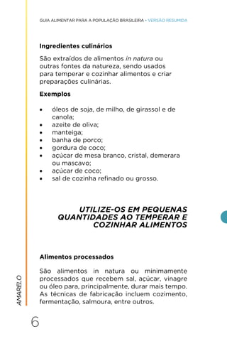 6
GUIA ALIMENTAR PARA A POPULAÇÃO BRASILEIRA • VERSÃO RESUMIDA
Ingredientes culinários
São extraídos de alimentos in natura ou
outras fontes da natureza, sendo usados
para temperar e cozinhar alimentos e criar
preparações culinárias.
Exemplos
• óleos de soja, de milho, de girassol e de
canola;
• azeite de oliva;
• manteiga;
• banha de porco;
• gordura de coco;
• açúcar de mesa branco, cristal, demerara
ou mascavo;
• açúcar de coco;
• sal de cozinha refinado ou grosso.
UTILIZE-OS EM PEQUENAS
QUANTIDADES AO TEMPERAR E
COZINHAR ALIMENTOS
Alimentos processados
São alimentos in natura ou minimamente
processados que recebem sal, açúcar, vinagre
ou óleo para, principalmente, durar mais tempo.
As técnicas de fabricação incluem cozimento,
fermentação, salmoura, entre outros.
AMARELO
 