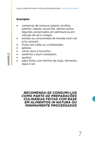 7
GUIA ALIMENTAR PARA A POPULAÇÃO BRASILEIRA • VERSÃO RESUMIDA
Exemplos
• conservas de cenoura, pepino, ervilhas,
palmito, cebola, couve-flor, dentre outros
legumes, preservados em salmoura ou em
solução de sal e vinagre;
• extrato ou concentrado de tomate (com sal
e/ou açúcar);
• frutas em calda ou cristalizadas;
• geleias;
• carne seca e toucinho;
• sardinha e atum enlatados;
• queijos;
• pães feitos com farinha de trigo, fermento,
água e sal.
RECOMENDA-SE CONSUMI-LOS
COMO PARTE DE PREPARAÇÕES
CULINÁRIAS FEITAS COM BASE
EM ALIMENTOS IN NATURA OU
MINIMAMENTE PROCESSADOS
AMARELO
 