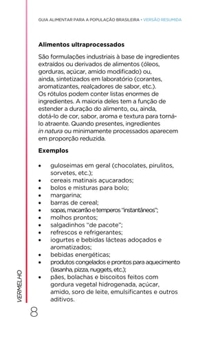 8
GUIA ALIMENTAR PARA A POPULAÇÃO BRASILEIRA • VERSÃO RESUMIDA
Alimentos ultraprocessados
São formulações industriais à base de ingredientes
extraídos ou derivados de alimentos (óleos,
gorduras, açúcar, amido modificado) ou,
ainda, sintetizados em laboratório (corantes,
aromatizantes, realçadores de sabor, etc.).
Os rótulos podem conter listas enormes de
ingredientes. A maioria deles tem a função de
estender a duração do alimento, ou, ainda,
dotá-lo de cor, sabor, aroma e textura para torná-
lo atraente. Quando presentes, ingredientes
in natura ou minimamente processados aparecem
em proporção reduzida.
Exemplos
• guloseimas em geral (chocolates, pirulitos,
sorvetes, etc.);
• cereais matinais açucarados;
• bolos e misturas para bolo;
• margarina;
• barras de cereal;
• sopas,macarrãoetemperos“instantâneos”;
• molhos prontos;
• salgadinhos “de pacote”;
• refrescos e refrigerantes;
• iogurtes e bebidas lácteas adoçados e
aromatizados;
• bebidas energéticas;
• produtoscongeladoseprontosparaaquecimento
(lasanha,pizza,nuggets,etc.);
• pães, bolachas e biscoitos feitos com
gordura vegetal hidrogenada, açúcar,
amido, soro de leite, emulsificantes e outros
aditivos.
VERMELHO
 