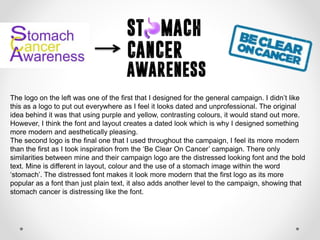 The logo on the left was one of the first that I designed for the general campaign. I didn’t like
this as a logo to put out everywhere as I feel it looks dated and unprofessional. The original
idea behind it was that using purple and yellow, contrasting colours, it would stand out more.
However, I think the font and layout creates a dated look which is why I designed something
more modern and aesthetically pleasing.
The second logo is the final one that I used throughout the campaign, I feel its more modern
than the first as I took inspiration from the ‘Be Clear On Cancer’ campaign. There only
similarities between mine and their campaign logo are the distressed looking font and the bold
text. Mine is different in layout, colour and the use of a stomach image within the word
‘stomach’. The distressed font makes it look more modern that the first logo as its more
popular as a font than just plain text, it also adds another level to the campaign, showing that
stomach cancer is distressing like the font.
 