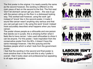 The first poster is the original, it is nearly exactly the same
as the second however, the wording is different on the
main piece of text on the second to the first. The first read
‘Don’t let stomach cancer get you down.’, this was to go
with the person siting on the floor in a distressed looking
way. This worked well however, using the work ‘get’
instead of ‘knock’ like in the second poster, it made it
sound like cancer wasn’t anything very serious and that
you can just get over it. By using the word ‘knock’ instead
more accurately describes what happens when you have
cancer.
The poster shows people as a silhouette and one person
that stands out in purple, this is showing further what it
feels like to have cancer. I also used silhouettes to show it
can be anyone. For this poster, I took inspiration from the
conservative poster from the 80’s, it doesn’t have the
same message however, I like the queuing and the
faceless people which is what I took from the government
poster .
I feel that the wording in the second and final poster is
more emotive than in the first and this is why I prefer it
overall. I feel it looks clean and professional but appealing
to all ages and genders.
 