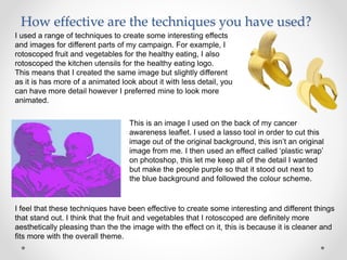 How effective are the techniques you have used?
I used a range of techniques to create some interesting effects
and images for different parts of my campaign. For example, I
rotoscoped fruit and vegetables for the healthy eating, I also
rotoscoped the kitchen utensils for the healthy eating logo.
This means that I created the same image but slightly different
as it is has more of a animated look about it with less detail, you
can have more detail however I preferred mine to look more
animated.
This is an image I used on the back of my cancer
awareness leaflet. I used a lasso tool in order to cut this
image out of the original background, this isn’t an original
image from me. I then used an effect called ‘plastic wrap’
on photoshop, this let me keep all of the detail I wanted
but make the people purple so that it stood out next to
the blue background and followed the colour scheme.
I feel that these techniques have been effective to create some interesting and different things
that stand out. I think that the fruit and vegetables that I rotoscoped are definitely more
aesthetically pleasing than the the image with the effect on it, this is because it is cleaner and
fits more with the overall theme.
 