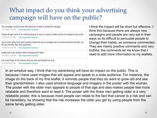 What impact do you think your advertising
campaign will have on the public?
I think the impact will be short but effective. I
think this because there are always new
campaigns and people are very set in their
ways so its difficult to persuade people to
change their habits, as someone commented.
They are mainly positive comments and very
truthful, the comments let me know that I
need to add more information to my leaflets.
In an emotive way, I think that my advertising will have an impact on the public. This is
because I have used images that will appeal and speak to a wide audience. For instance, the
image on the back of my first leaflet, it reminds people that they do want to grow old and see
their grandchildren. I also used emotive language and imagery in the poster with the woman.
The poster with the older man appeals to people of that age and also makes people feel more
relatable and therefore want to read it. The poster with the three men getting older is a very
relatable poster, this is because most people can relate to the fact that cancer is a risk and can
be hereditary, by showing that the risk increases the older you get by using people from the
same family getting older.
 