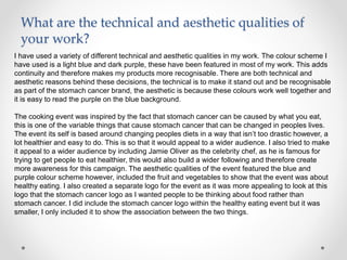 What are the technical and aesthetic qualities of
your work?
I have used a variety of different technical and aesthetic qualities in my work. The colour scheme I
have used is a light blue and dark purple, these have been featured in most of my work. This adds
continuity and therefore makes my products more recognisable. There are both technical and
aesthetic reasons behind these decisions, the technical is to make it stand out and be recognisable
as part of the stomach cancer brand, the aesthetic is because these colours work well together and
it is easy to read the purple on the blue background.
The cooking event was inspired by the fact that stomach cancer can be caused by what you eat,
this is one of the variable things that cause stomach cancer that can be changed in peoples lives.
The event its self is based around changing peoples diets in a way that isn’t too drastic however, a
lot healthier and easy to do. This is so that it would appeal to a wider audience. I also tried to make
it appeal to a wider audience by including Jamie Oliver as the celebrity chef, as he is famous for
trying to get people to eat healthier, this would also build a wider following and therefore create
more awareness for this campaign. The aesthetic qualities of the event featured the blue and
purple colour scheme however, included the fruit and vegetables to show that the event was about
healthy eating. I also created a separate logo for the event as it was more appealing to look at this
logo that the stomach cancer logo as I wanted people to be thinking about food rather than
stomach cancer. I did include the stomach cancer logo within the healthy eating event but it was
smaller, I only included it to show the association between the two things.
 